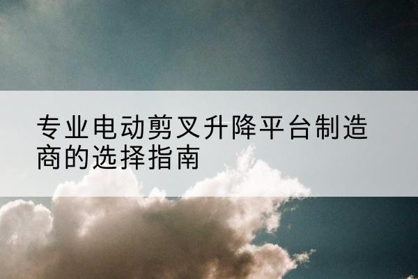 岚县电动剪叉升降平台厂家-专业电动剪叉升降平台制造商的选择指南
