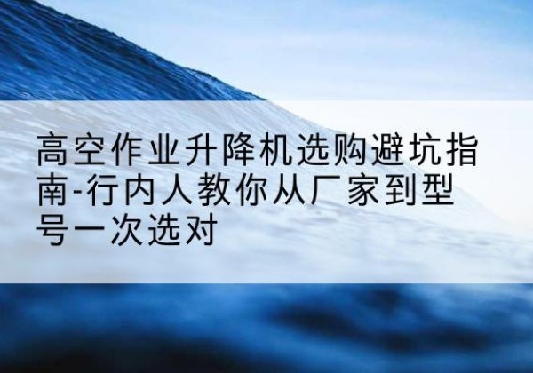岚县升降平台厂家-高空作业升降机选购避坑指南-行内人教你从厂家到型号一次选对