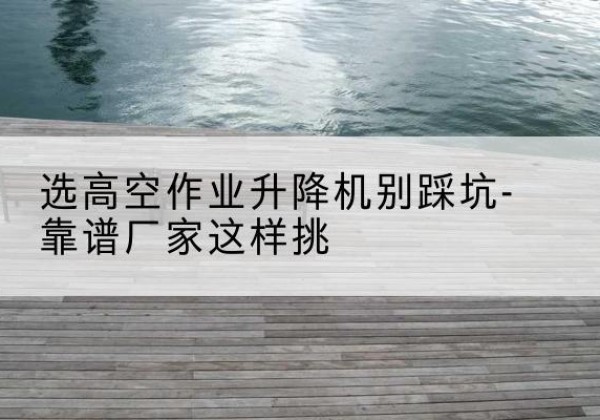 岚县剪叉式升降机厂家-选高空作业升降机别踩坑-靠谱厂家这样挑
