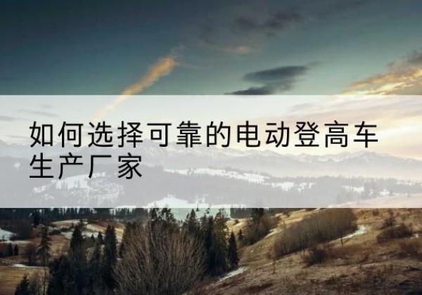 岚县电动登高车厂家-如何选择可靠的电动登高车生产厂家
