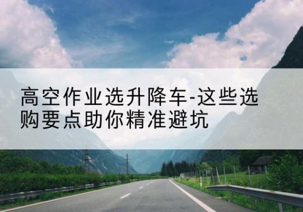 岚县升降车厂家-高空作业选升降车-这些选购要点助你*避坑