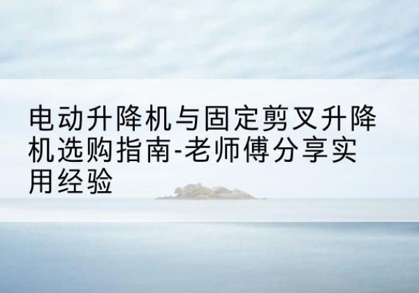 岚县电动升降机怎么选-电动升降机与固定剪叉升降机选购指南-老师傅分享实用经验