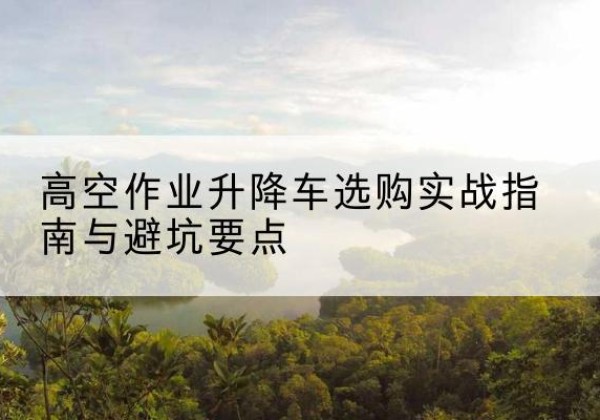 岚县升降车怎么选-高空作业升降车选购实战指南与避坑要点