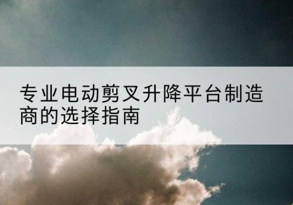 岚县电动剪叉升降平台厂家-专业电动剪叉升降平台制造商的选择指南